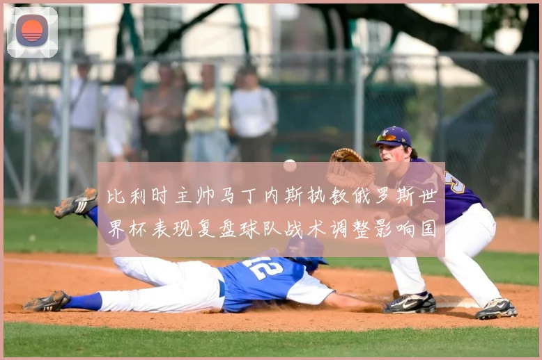 比利时主帅马丁内斯执教俄罗斯世界杯表现复盘球队战术调整影响国家队未来