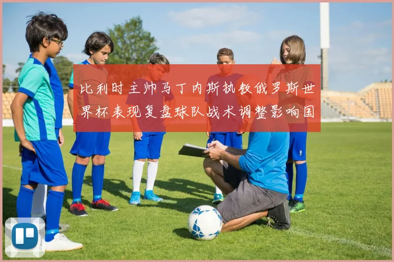 比利时主帅马丁内斯执教俄罗斯世界杯表现复盘球队战术调整影响国家队未来