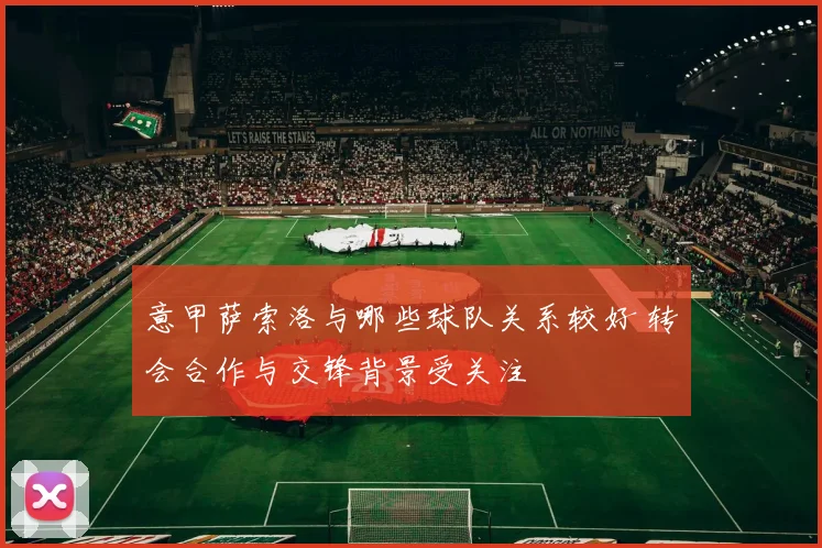 意甲萨索洛与哪些球队关系较好 转会合作与交锋背景受关注