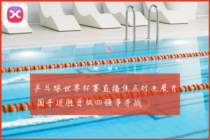 乒乓球世界杯赛直播焦点对决展开 国手连胜晋级四强争夺战