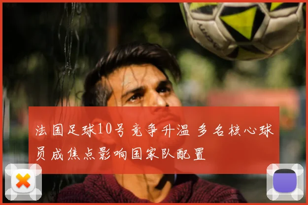 法国足球10号竞争升温 多名核心球员成焦点影响国家队配置