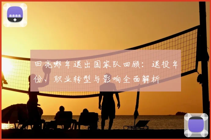 田亮哪年退出国家队回顾：退役年份、职业转型与影响全面解析