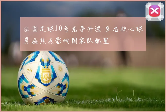 法国足球10号竞争升温 多名核心球员成焦点影响国家队配置