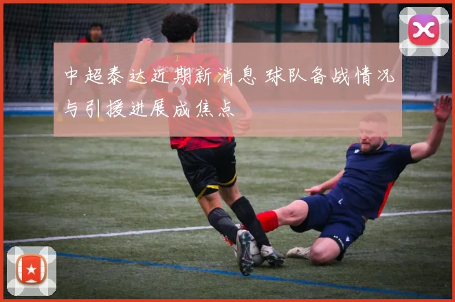 中超泰达近期新消息 球队备战情况与引援进展成焦点