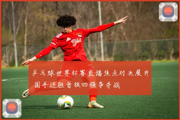 乒乓球世界杯赛直播焦点对决展开 国手连胜晋级四强争夺战