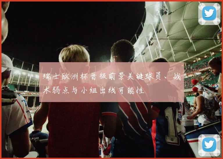 瑞士欧洲杯晋级前景关键球员、战术弱点与小组出线可能性