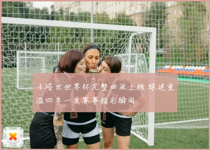 卡塔尔世界杯完整回放上线 球迷重温四年一度赛事精彩瞬间