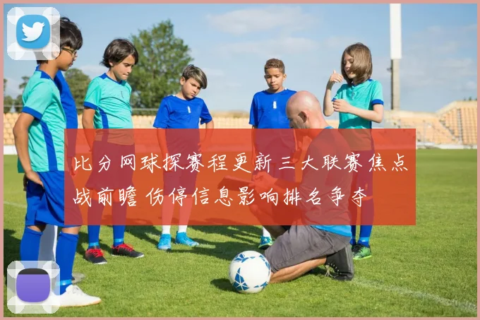 比分网球探赛程更新三大联赛焦点战前瞻 伤停信息影响排名争夺