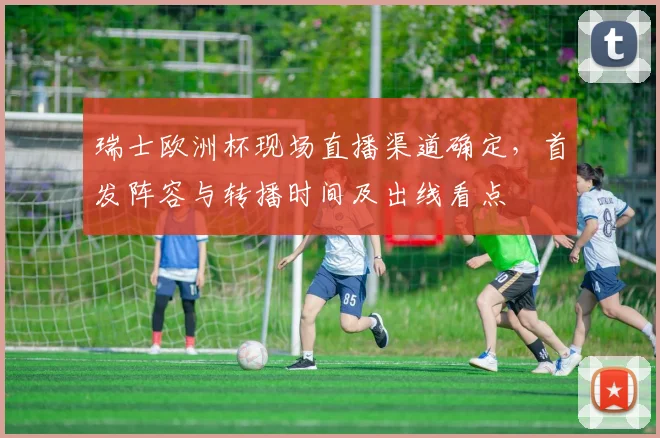 瑞士欧洲杯现场直播渠道确定，首发阵容与转播时间及出线看点