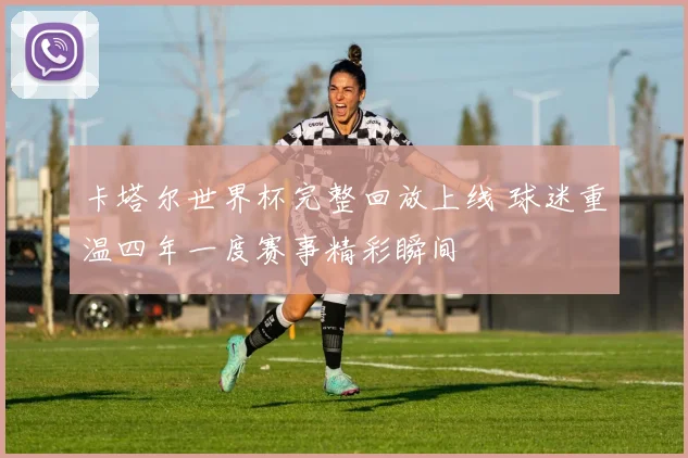 卡塔尔世界杯完整回放上线 球迷重温四年一度赛事精彩瞬间