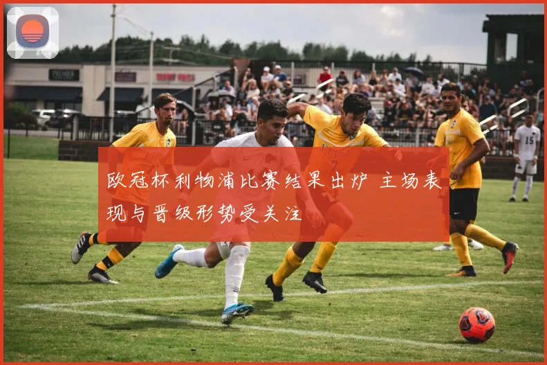 欧冠杯利物浦比赛结果出炉 主场表现与晋级形势受关注