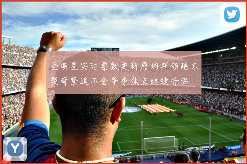 全明星实时票数更新詹姆斯领跑东契奇紧追不舍争夺焦点继续升温